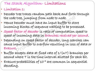 The Stack Algorithm- Limitations
• Limitation 1:
• Decoder tree traces random path back and forth through
the code tree, jumping from node to node.
• Hence Decoder must have an input buffer to store
incoming blocks of sequence waiting to be processed.
• Speed factor of decoder is ratio of computation speed to
speed of incoming data in branches received per second.
• Depending on speed factor of decoder, long searches can
cause input buffer to overflow resulting in loss of data or
Erasure.
• Buffer accepts data at fixed rate of 1/(nT) branches per
second where T is the time interval allotted for each bit.
• Erasure probabilities of 10-3 are common in sequential
decoding.
 