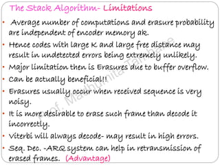 The Stack Algorithm- Limitations
• Average number of computations and erasure probability
are independent of encoder memory ak.
• Hence codes with large K and large free distance may
result in undetected errors being extremely unlikely.
• Major limitation then is Erasures due to buffer overflow.
• Can be actually beneficial!!
• Erasures usually occur when received sequence is very
noisy.
• It is more desirable to erase such frame than decode it
incorrectly.
• Viterbi will always decode- may result in high errors.
• Seq. Dec. -ARQ system can help in retransmission of
erased frames. (Advantage)
 