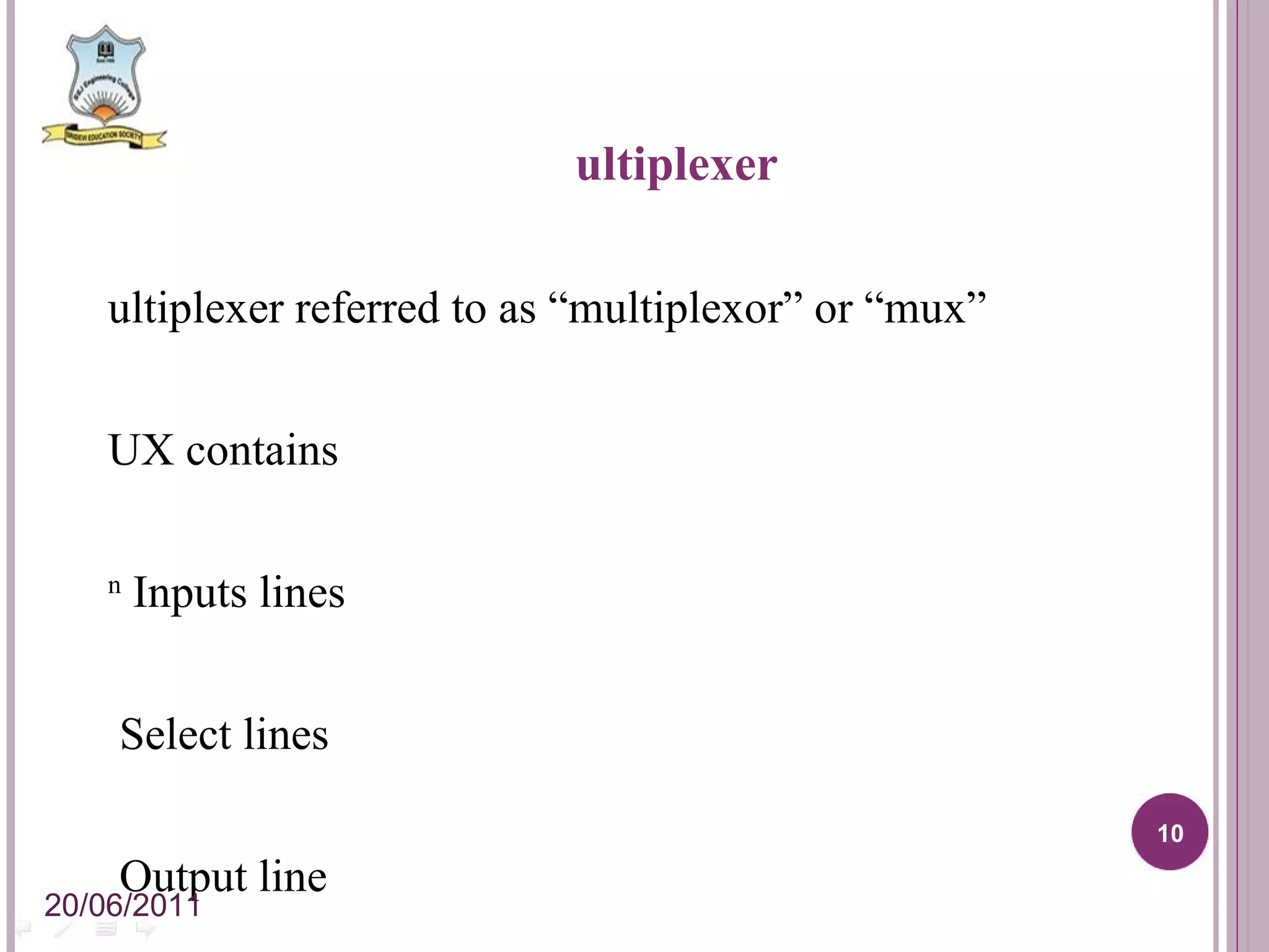 Multiplexer Multiplexer referred to as “multiplexor” or “mux” MUX contains 2 n Inputs lines n Select lines 1 Output line Working of MUX: Selects any one of the inputs from 2 n inputs Directs to the output depending on n-select lines. 20/06/2011 