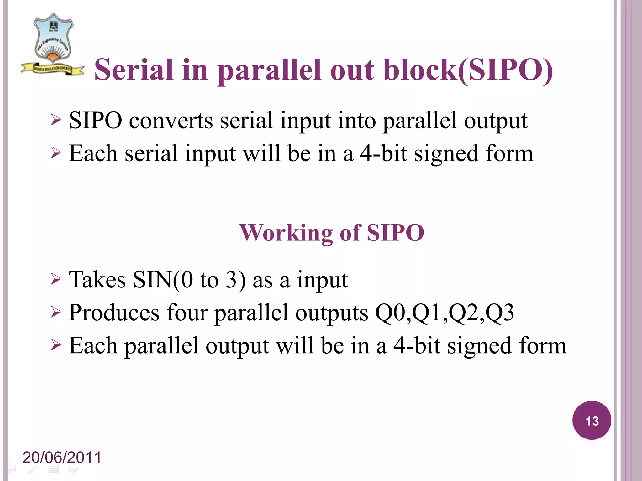 Serial in parallel out block(SIPO) SIPO converts serial input into parallel output Each serial input will be in a 4-bit signed form Working of SIPO Takes SIN(0 to 3) as a input Produces four parallel outputs Q0,Q1,Q2,Q3 Each parallel output will be in a 4-bit signed form 20/06/2011 