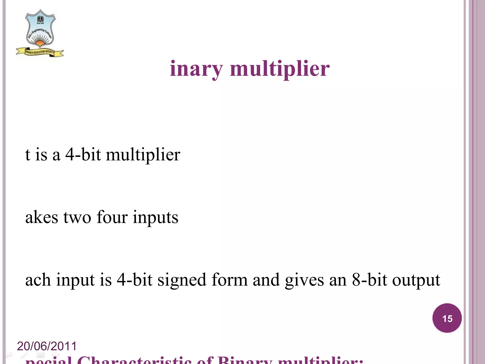 Binary multiplier It is a 4-bit multiplier Takes two four inputs Each input is 4-bit signed form and gives an 8-bit output Special Characteristic of Binary multiplier: Internal carry will not be forwarded to next stage So,number of outputs obtained here is seven only 20/06/2011 