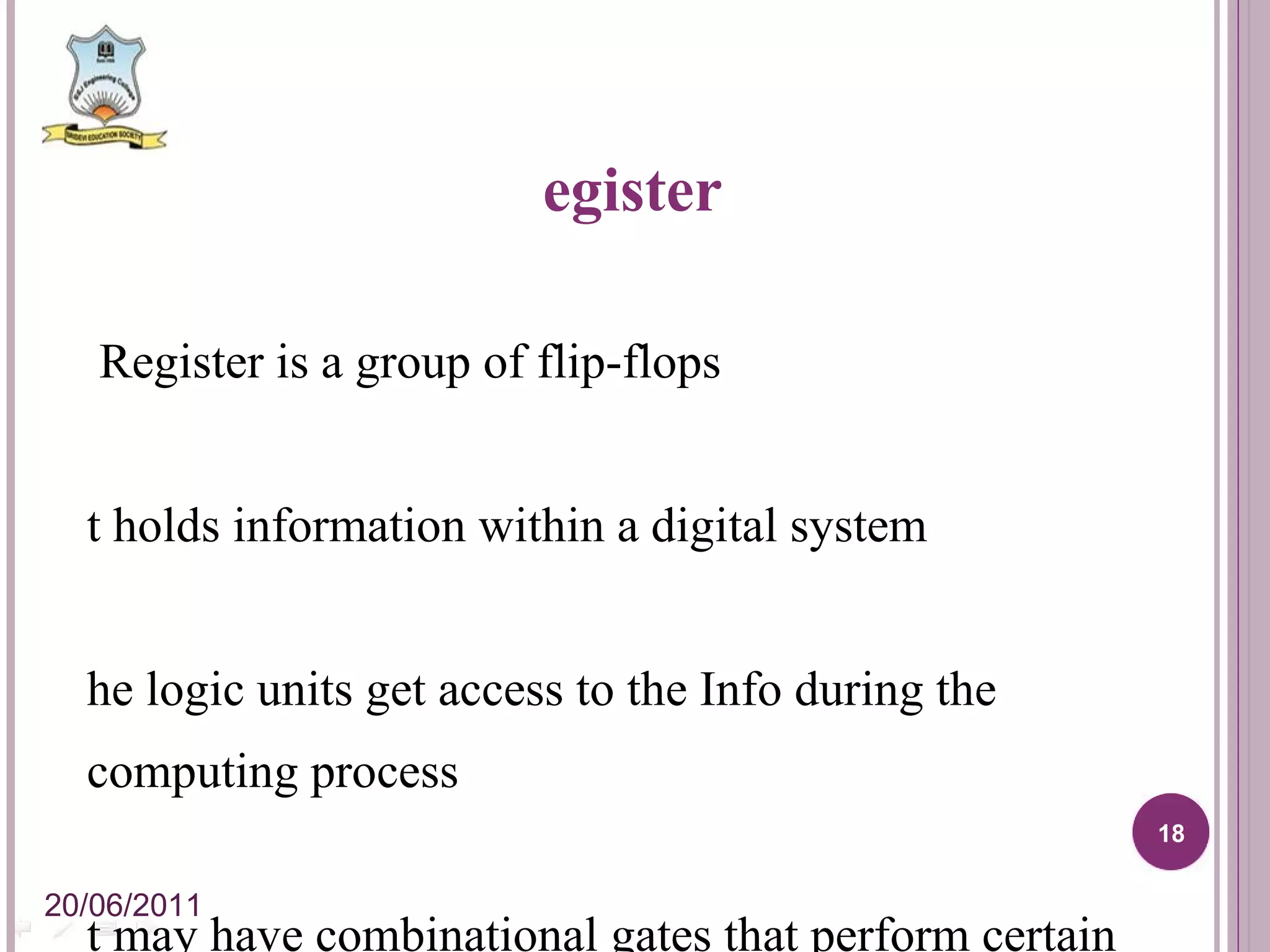 Register   A Register is a group of flip-flops It holds information within a digital system The logic units get access to the Info during the computing process It may have combinational gates that perform certain data-processing tasks. 20/06/2011 