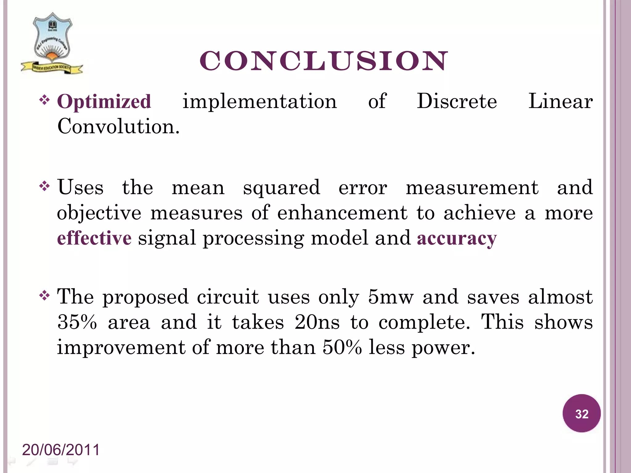 CONCLUSION Optimized implementation of Discrete Linear Convolution. Uses the mean squared error measurement and objective measures of enhancement to achieve a more effective signal processing model and accuracy The proposed circuit uses only 5mw and saves almost 35% area and it takes 20ns to complete. This shows improvement of more than 50% less power. 20/06/2011 