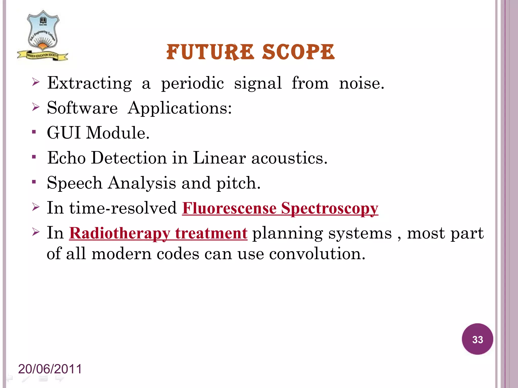 FUTURE SCOPE Extracting a periodic signal from noise. Software Applications: GUI Module. Echo Detection in Linear acoustics. Speech Analysis and pitch. In time-resolved Fluorescense Spectroscopy In Radiotherapy treatment planning systems , most part of all modern codes can use convolution. 20/06/2011 