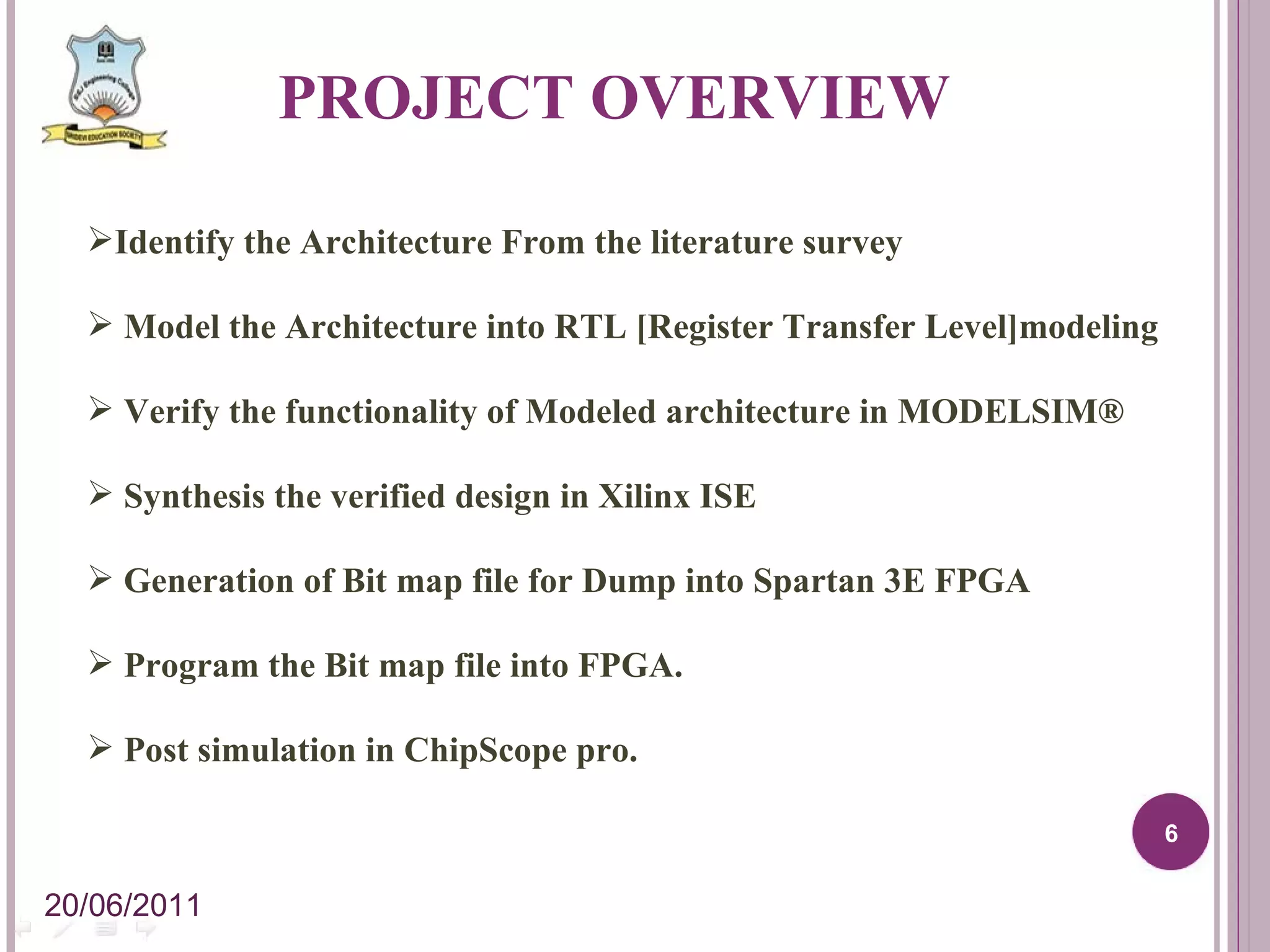 PROJECT OVERVIEW Identify the Architecture From the literature survey Model the Architecture into RTL [Register Transfer Level]modeling Verify the functionality of Modeled architecture in MODELSIM® Synthesis the verified design in Xilinx ISE Generation of Bit map file for Dump into Spartan 3E FPGA Program the Bit map file into FPGA. Post simulation in ChipScope pro. 20/06/2011 