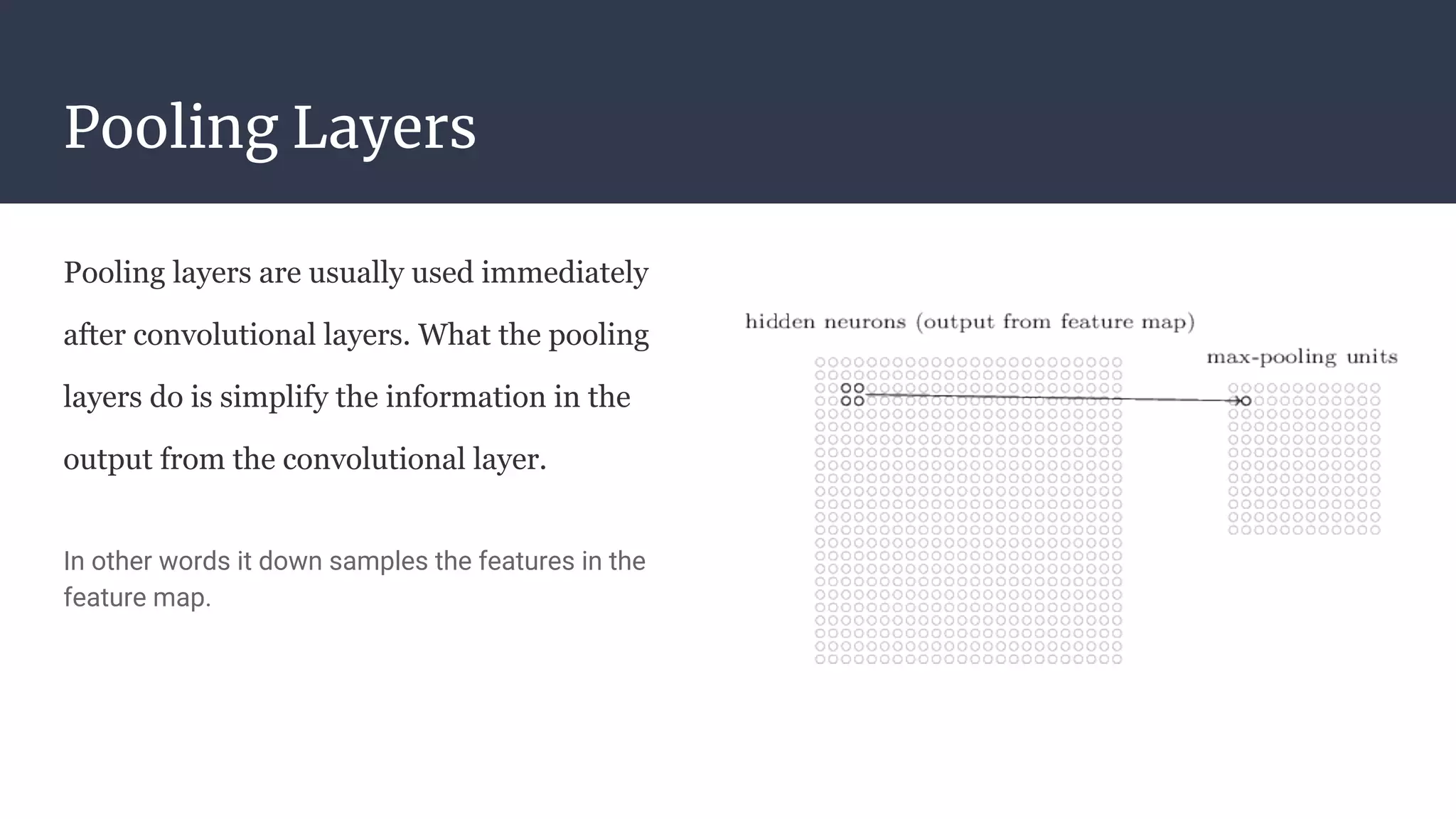 Pooling Layers
Pooling layers are usually used immediately
after convolutional layers. What the pooling
layers do is simplify the information in the
output from the convolutional layer.
In other words it down samples the features in the
feature map.
 