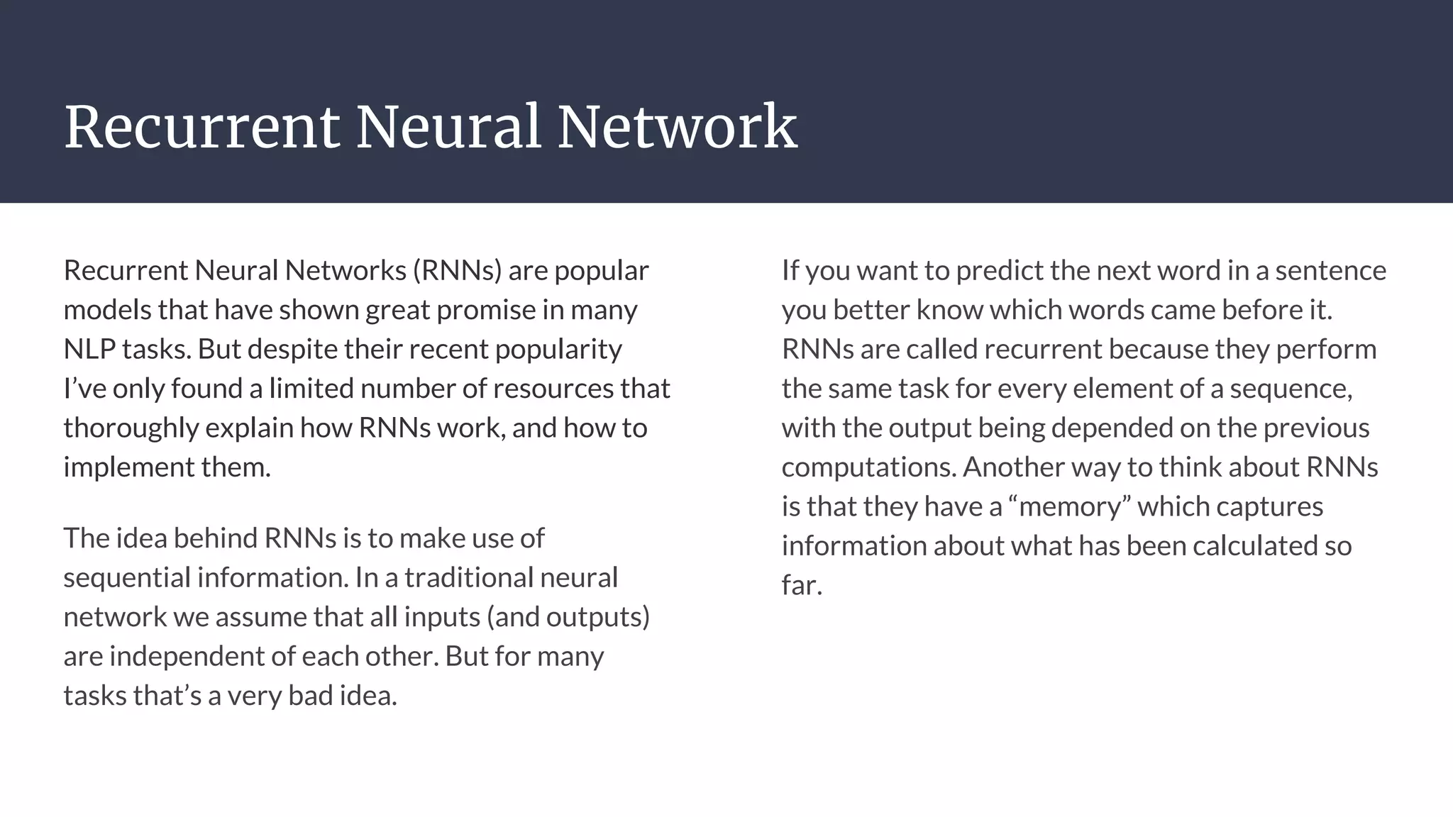 Recurrent Neural Network
Recurrent Neural Networks (RNNs) are popular
models that have shown great promise in many
NLP tasks. But despite their recent popularity
I’ve only found a limited number of resources that
thoroughly explain how RNNs work, and how to
implement them.
The idea behind RNNs is to make use of
sequential information. In a traditional neural
network we assume that all inputs (and outputs)
are independent of each other. But for many
tasks that’s a very bad idea.
If you want to predict the next word in a sentence
you better know which words came before it.
RNNs are called recurrent because they perform
the same task for every element of a sequence,
with the output being depended on the previous
computations. Another way to think about RNNs
is that they have a “memory” which captures
information about what has been calculated so
far.
 