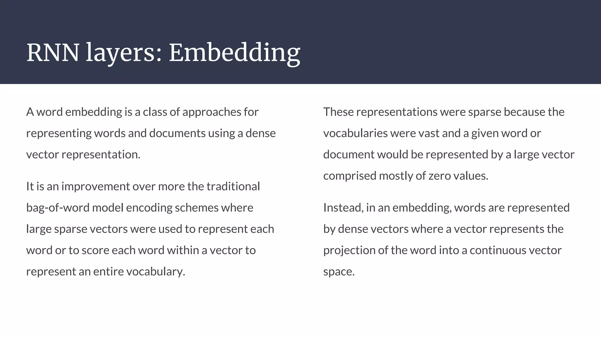 RNN layers: Embedding
A word embedding is a class of approaches for
representing words and documents using a dense
vector representation.
It is an improvement over more the traditional
bag-of-word model encoding schemes where
large sparse vectors were used to represent each
word or to score each word within a vector to
represent an entire vocabulary.
These representations were sparse because the
vocabularies were vast and a given word or
document would be represented by a large vector
comprised mostly of zero values.
Instead, in an embedding, words are represented
by dense vectors where a vector represents the
projection of the word into a continuous vector
space.
 