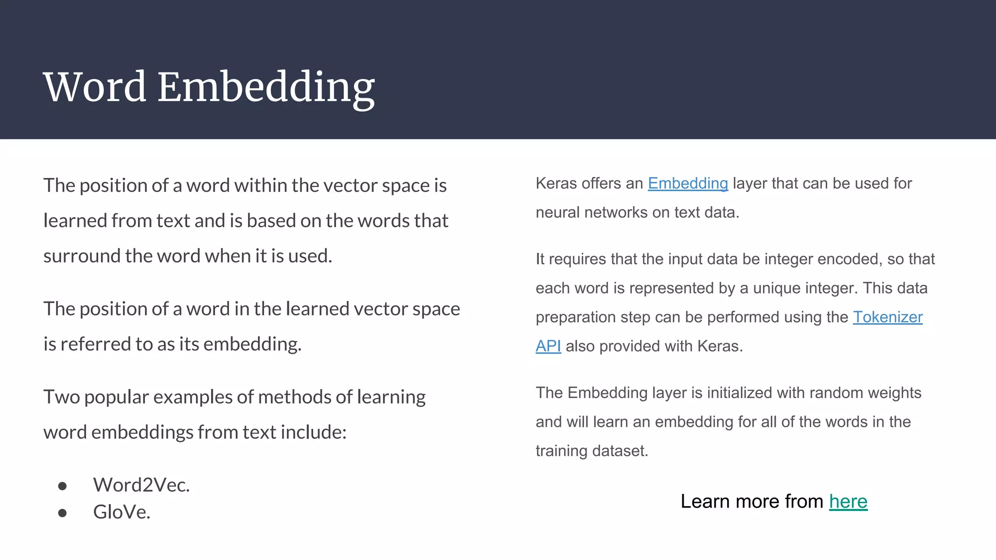 Word Embedding
The position of a word within the vector space is
learned from text and is based on the words that
surround the word when it is used.
The position of a word in the learned vector space
is referred to as its embedding.
Two popular examples of methods of learning
word embeddings from text include:
● Word2Vec.
● GloVe.
Keras offers an Embedding layer that can be used for
neural networks on text data.
It requires that the input data be integer encoded, so that
each word is represented by a unique integer. This data
preparation step can be performed using the Tokenizer
API also provided with Keras.
The Embedding layer is initialized with random weights
and will learn an embedding for all of the words in the
training dataset.
Learn more from here
 