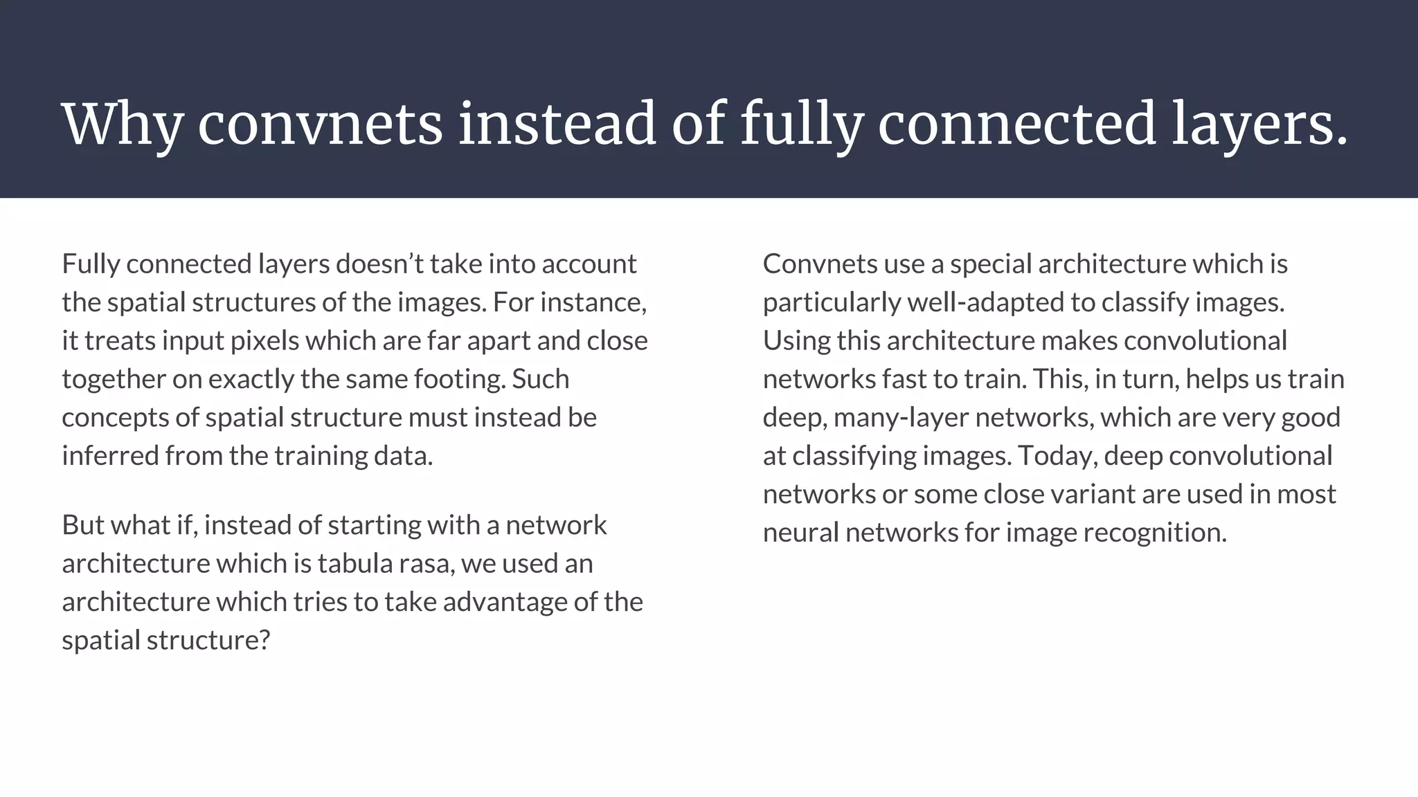 Why convnets instead of fully connected layers.
Fully connected layers doesn’t take into account
the spatial structures of the images. For instance,
it treats input pixels which are far apart and close
together on exactly the same footing. Such
concepts of spatial structure must instead be
inferred from the training data.
But what if, instead of starting with a network
architecture which is tabula rasa, we used an
architecture which tries to take advantage of the
spatial structure?
Convnets use a special architecture which is
particularly well-adapted to classify images.
Using this architecture makes convolutional
networks fast to train. This, in turn, helps us train
deep, many-layer networks, which are very good
at classifying images. Today, deep convolutional
networks or some close variant are used in most
neural networks for image recognition.
 