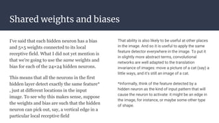 Shared weights and biases
I've said that each hidden neuron has a bias
and 5×5 weights connected to its local
receptive field. What I did not yet mention is
that we're going to use the same weights and
bias for each of the 24×24 hidden neurons.
This means that all the neurons in the first
hidden layer detect exactly the same feature*
, just at different locations in the input
image. To see why this makes sense, suppose
the weights and bias are such that the hidden
neuron can pick out, say, a vertical edge in a
particular local receptive field
That ability is also likely to be useful at other places
in the image. And so it is useful to apply the same
feature detector everywhere in the image. To put it
in slightly more abstract terms, convolutional
networks are well adapted to the translation
invariance of images: move a picture of a cat (say) a
little ways, and it's still an image of a cat.
*Informally, think of the feature detected by a
hidden neuron as the kind of input pattern that will
cause the neuron to activate: it might be an edge in
the image, for instance, or maybe some other type
of shape.
 