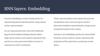RNN layers: Embedding
A word embedding is a class of approaches for
representing words and documents using a dense
vector representation.
It is an improvement over more the traditional
bag-of-word model encoding schemes where
large sparse vectors were used to represent each
word or to score each word within a vector to
represent an entire vocabulary.
These representations were sparse because the
vocabularies were vast and a given word or
document would be represented by a large vector
comprised mostly of zero values.
Instead, in an embedding, words are represented
by dense vectors where a vector represents the
projection of the word into a continuous vector
space.
 
