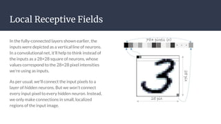 Local Receptive Fields
In the fully-connected layers shown earlier, the
inputs were depicted as a vertical line of neurons.
In a convolutional net, it'll help to think instead of
the inputs as a 28×28 square of neurons, whose
values correspond to the 28×28 pixel intensities
we're using as inputs.
As per usual, we'll connect the input pixels to a
layer of hidden neurons. But we won't connect
every input pixel to every hidden neuron. Instead,
we only make connections in small, localized
regions of the input image.
 