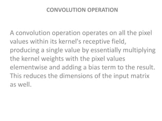 CONVOLUTION OPERATION
A convolution operation operates on all the pixel
values within its kernel's receptive field,
producing a single value by essentially multiplying
the kernel weights with the pixel values
elementwise and adding a bias term to the result.
This reduces the dimensions of the input matrix
as well.
 