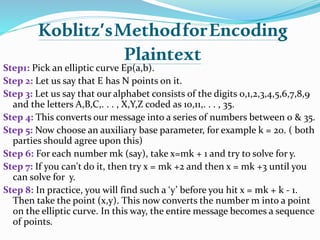 Koblitz’sMethodforEncoding
Plaintext
Step1: Pick an elliptic curve Ep(a,b).
Step 2: Let us say that E has N points on it.
Step 3: Let us say that our alphabet consists of the digits 0,1,2,3,4,5,6,7,8,9
and the letters A,B,C,. . . , X,Y,Z coded as 10,11,. . . , 35.
Step 4: This converts our message into a series of numbers between 0 & 35.
Step 5: Now choose an auxiliary base parameter, for example k = 20. ( both
parties should agree upon this)
Step 6: For each number mk (say), take x=mk + 1 and try to solve for y.
Step 7: If you can't do it, then try x = mk +2 and then x = mk +3 until you
can solve for y.
Step 8: In practice, you will find such a ‘y’ before you hit x = mk + k - 1.
Then take the point (x,y). This now converts the number m into a point
on the elliptic curve. In this way, the entire message becomes a sequence
of points.
 