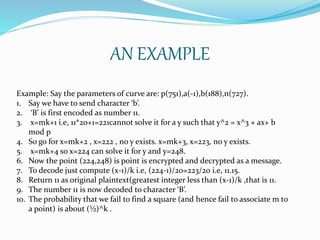 AN EXAMPLE
Example: Say the parameters of curve are: p(751),a(-1),b(188),n(727).
1. Say we have to send character ‘b’.
2. ‘B’ is first encoded as number 11.
3. x=mk+1 i.e, 11*20+1=221cannot solve it for a y such that y^2 = x^3 + ax+ b
mod p
4. So go for x=mk+2 , x=222 , no y exists. x=mk+3, x=223, no y exists.
5. x=mk+4 so x=224 can solve it for y and y=248.
6. Now the point (224,248) is point is encrypted and decrypted as a message.
7. To decode just compute (x-1)/k i.e, (224-1)/20=223/20 i.e, 11.15.
8. Return 11 as original plaintext(greatest integer less than (x-1)/k ,that is 11.
9. The number 11 is now decoded to character ‘B’.
10. The probability that we fail to find a square (and hence fail to associate m to
a point) is about (½)^k .
 