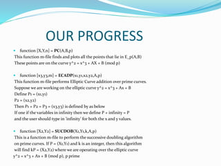 OUR PROGRESS
 function [X,Y,n] = PC(A,B,p)
This function m-file finds and plots all the points that lie in E_p(A,B)
These points are on the curve y^2 = x^3 + AX + B (mod p)
 function [x3,y3,m] = ECADP(x1,y1,x2,y2,A,p)
This function m-file performs Elliptic Curve addition over prime curves.
Suppose we are working on the elliptic curve y^2 = x^3 + Ax + B
Define P1 = (x1,y1)
P2 = (x2,y2)
Then P1 + P2 = P3 = (x3,y3) is defined by as below
If one if the variables in infinity then we define P + infinity = P
and the user should type in ’infinity’ for both the x and y values.
 function [X2,Y2] = SUCDOB(X1,Y1,k,A,p)
This is a function m-file to perform the successive doubling algorithm
on prime curves. If P = (X1,Y1) and k is an integer, then this algorithm
will find kP = (X2,Y2) where we are operating over the elliptic curve
y^2 = x^3 + Ax + B (mod p), p prime
 