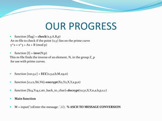 OUR PROGRESS
 function [flag] = check(x,y,A,B,p)
An m-file to check if the point (x,y) lies on the prime curve
y^2 = x^3 + Ax + B (mod p)
 function [I] = inve(N,p)
This m-file finds the inverse of an element, N, in the group Z_p
for use with prime curves.
 function [x10,y,c] = ECC(x,y,a,b,M,x9,n)
 function [c1,c2,X6,Y6]=encrypt(X2,Y2,X,Y,a,p,n)
 function [X14,Y14,c,str_back_to_char]=decrypt(x1,y1,X,Y,n,a,b,p,z,c)
 Main function
 M = input('nEnter the message: ','s'); % ASCII TO MESSAGE CONVERSION
 