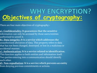 Objectives of cryptography:
There are four main objectives of cryptography:-
a). Confidentiality: It guarantees that the sensitive
information can only be accessed by those users/entities
authorized to unveil it.
b). Data integrity: It is a service which addresses the
unauthorized alteration of data. This property refers to data
that has not been changed, destroyed, or lost in a malicious or
accidental manner.
c). Authentication: It is a service related to identification.
This function applies to both entities and information itself.
Two parties entering into a communication should identify
each other.
d). Non-repudiation: It is a service which prevents an entity
from denying previous commitments or actions.
 