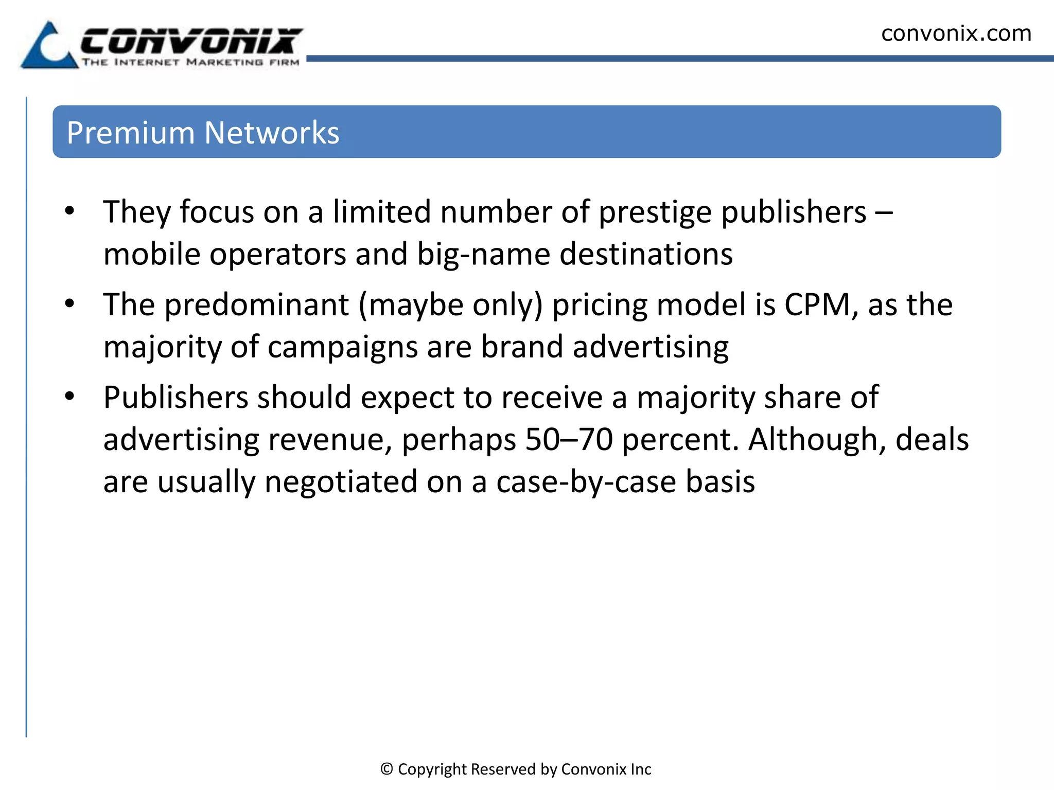 Cost per thousand impressions (CPM) A lot of advertising is blind, but for a premium price you may be able to buy a specific spot on a site of your choice. Costs vary considerably – quotes can be as high as US $20 CPMIn some cases, search advertising (based on key words) – paid for by CPCSome networks offer cost per action/acquisition (CPA) Premium Blind Network