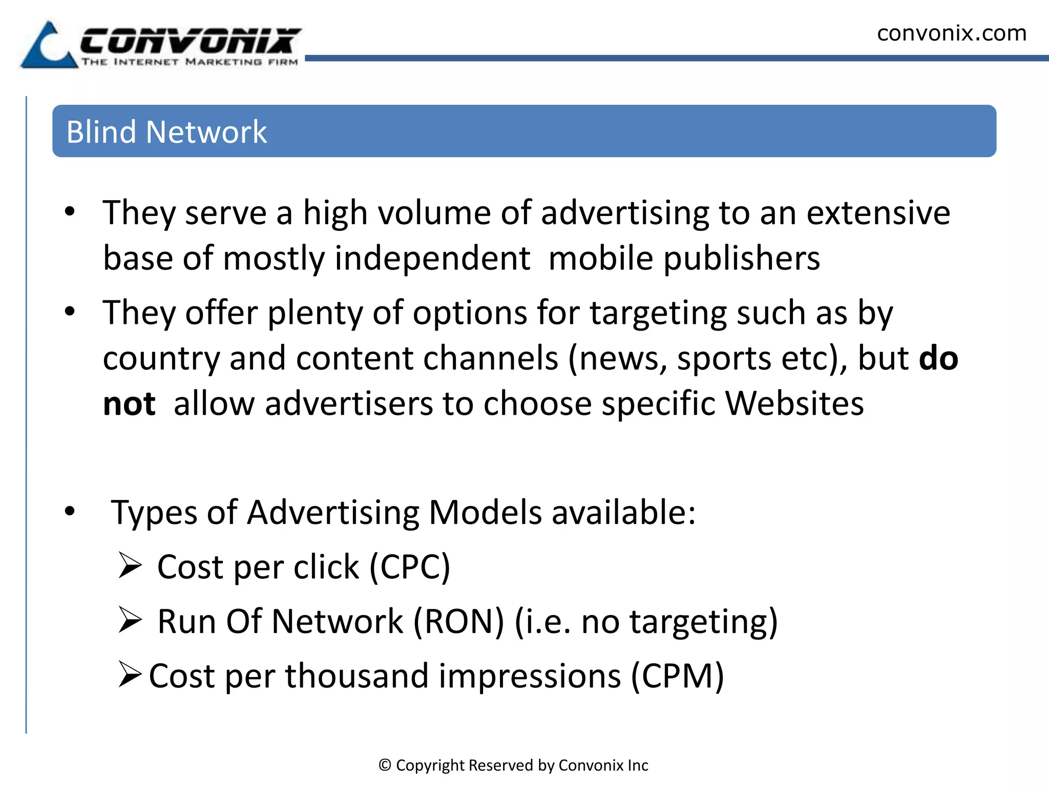 Blind NetworkThey serve a high volume of advertising to an extensive base of mostly independent  mobile publishersThey offer plenty of options for targeting such as by country and content channels (news, sports etc), but do not  allow advertisers to choose specific Websites Types of Advertising Models available:  Cost per click (CPC) 