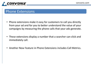 Location ExtensionsLocation extensions combine location specific information such as address, city and state with the Adwords text ad. The location extension is displayed when a searcher uses a location specific search term within the target location. If you have multiple locations of the same business, the display will expand to show the phone number and address of each additional location.