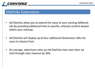 Phone ExtensionsPhone extensions make it easy for customers to call you directly from your ad and for you to better understand the value of your campaigns by measuring the phone calls that your ads generate.These extensions display a number that a searcher can click and immediately call.Another New Feature in Phone Extensions includes Call Metrics.