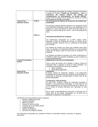 Jueves 19 de
diciembre de 2013

12:00 m.

Las Instituciones Autorizadas por el Banco Central de Venezuela,
a través del formato “Formato de Transmisión” y según el
“Instructivo
del
Usuario
Externo
del Sistema de
Complementario de Administración de Divisas (SICAD)”,
podrán iniciar la remisión de las Órdenes de Compra en nombre
de las personas naturales convocadas.
Fin de Recepción de Órdenes de Compra por las Instituciones
Autorizadas
Las personas naturales deberán depositar en su respectiva cuenta
en la Institución Autorizada a través de la cual participarán en la
Subasta, un monto equivalente al 100% del monto total de su
Orden de Compra antes de las 12:00 m del 19 de diciembre de
2013.

2:00 p.m.
Vencimiento del Período de la Subasta
Las Instituciones Autorizadas por el BCV, podrán remitir,
enmendar o retirar las Órdenes de Compra, en nombre de las
personas naturales, hasta las 2:00 p.m., pudiendo ser prorrogado
por el Instituto.
Las Órdenes de Compra que hayan sido recibidas hasta dicha
hora y no retiradas, se considerarán definitivas y no será aceptado
ningún tipo de ajuste a partir de dicha hora sin excepción y sin
extensión.

Lunes 23 de diciembre
de 2013

Jueves 26 de
diciembre de 2013

Las Órdenes que estén sin procesar o sin recibir confirmación en
el SICAD a dicha hora quedarán invalidadas, ya que el sistema se
cerrará automáticamente.
Adjudicación y Anuncio de los Resultados
Tras el cierre del período de la Subasta, el Banco Central de
Venezuela fijará y asignará el monto en USD subastado. Los
resultados se anunciarán ese mismo día y reflejarán:

Monto subastado.

Monto global adjudicado.
Liquidación:
El Banco Central de Venezuela, debitará a las Instituciones
Autorizadas de la Cuenta Única que mantienen en este Instituto, el
contravalor en Bolívares correspondiente al Monto Total de las
Divisas Adjudicadas.
Transferencia / Pago de Divisa:
En esta fecha, el Banco Central de Venezuela procederá a
transferir a las Instituciones Autorizadas, el monto total de las
divisas adjudicadas en la Cuenta Corresponsal en el exterior, y/o
en la Cuenta en Moneda Extranjera que mantengan en este
Instituto.
De no haber la disponibilidad del contravalor en Bolívares por el
monto total de las Divisas Adjudicadas, en la fecha de la
liquidación, la operación no se ejecutará.

Las Órdenes de Compra deberán indicar lo siguiente:
 Nombre y apellido del Cliente
 Cédula de identidad
 Monto de la orden
 Postura de Tipo de Cambio
 Concepto por el cual solicita divisas
 Código de Agencia
 Nombre de la Agencia
 Ubicación de la Agencia (Estado)
Las Instituciones Autorizadas que presenten formato de transmisión deberán suministrar la siguiente
información:

 