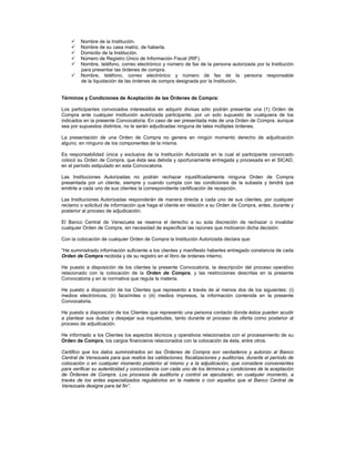 






Nombre de la Institución.
Nombre de su casa matriz, de haberla.
Domicilio de la Institución.
Número de Registro Único de Información Fiscal (RIF).
Nombre, teléfono, correo electrónico y número de fax de la persona autorizada por la Institución
para presentar las órdenes de compra.
Nombre, teléfono, correo electrónico y número de fax de la persona responsable
de la liquidación de las órdenes de compra designada por la Institución.

Términos y Condiciones de Aceptación de las Órdenes de Compra:
Los participantes convocados interesados en adquirir divisas sólo podrán presentar una (1) Orden de
Compra ante cualquier institución autorizada participante, por un solo supuesto de cualquiera de los
indicados en la presente Convocatoria. En caso de ser presentada más de una Orden de Compra, aunque
sea por supuestos distintos, no le serán adjudicadas ninguna de tales múltiples órdenes.
La presentación de una Orden de Compra no genera en ningún momento derecho de adjudicación
alguno, en ninguno de los componentes de la misma.
Es responsabilidad única y exclusiva de la Institución Autorizada en la cual el participante convocado
colocó su Orden de Compra, que ésta sea debida y oportunamente entregada y procesada en el SICAD,
en el período estipulado en esta Convocatoria.
Las Instituciones Autorizadas no podrán rechazar injustificadamente ninguna Orden de Compra
presentada por un cliente, siempre y cuando cumpla con las condiciones de la subasta y tendrá que
emitirle a cada uno de sus clientes la correspondiente certificación de recepción.
Las Instituciones Autorizadas responderán de manera directa a cada uno de sus clientes, por cualquier
reclamo o solicitud de información que haga el cliente en relación a su Orden de Compra, antes, durante y
posterior al proceso de adjudicación.
El Banco Central de Venezuela se reserva el derecho a su sola discreción de rechazar o invalidar
cualquier Orden de Compra, sin necesidad de especificar las razones que motivaron dicha decisión.
Con la colocación de cualquier Orden de Compra la Institución Autorizada declara que:
“He suministrado información suficiente a los clientes y manifiesto haberles entregado constancia de cada
Orden de Compra recibida y de su registro en el libro de órdenes interno.
He puesto a disposición de los clientes la presente Convocatoria, la descripción del proceso operativo
relacionado con la colocación de la Orden de Compra, y las restricciones descritas en la presente
Convocatoria y en la normativa que regula la materia.
He puesto a disposición de los Clientes que represento a través de al menos dos de los siguientes: (i)
medios electrónicos, (ii) facsímiles o (iii) medios impresos, la información contenida en la presente
Convocatoria.
He puesto a disposición de los Clientes que represento una persona contacto donde éstos pueden acudir
a plantear sus dudas y despejar sus inquietudes, tanto durante el proceso de oferta como posterior al
proceso de adjudicación.
He informado a los Clientes los aspectos técnicos y operativos relacionados con el procesamiento de su
Orden de Compra, los cargos financieros relacionados con la colocación de ésta, entre otros.
Certifico que los datos suministrados en las Órdenes de Compra son verdaderos y autorizo al Banco
Central de Venezuela para que realice las validaciones, fiscalizaciones y auditorías, durante el período de
colocación o en cualquier momento posterior al mismo y a la adjudicación, que considere convenientes
para verificar su autenticidad y concordancia con cada uno de los términos y condiciones de la aceptación
de Órdenes de Compra. Los procesos de auditoría y control se ejecutarán, en cualquier momento, a
través de los entes especializados regulatorios en la materia o con aquellos que el Banco Central de
Venezuela designe para tal fin”.

 
