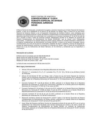 BANCO CENTRAL DE VENEZUELA

CONVOCATORIA N° 15-2014
SUBASTA ESPECIAL DE DIVISAS
PERSONAS JURÍDICAS
SICAD
El Banco Central de Venezuela, considerando los sujetos y sectores indicados por el Centro Nacional de Comercio
Exterior, a tenor de lo establecido en el artículo 20 del Decreto con Rango, Valor y Fuerza de Ley del Centro
Nacional de Comercio Exterior y de la Corporación Venezolana de Comercio Exterior, como prioritarios para
participar en la Subasta Especial a través del Sistema Complementario de Administración de Divisas (SICAD) que
administra este Ente Emisor de conformidad con lo previsto en el Convenio Cambiario N° 22 del 02 de julio de
2013, procede a invitar a todas las personas jurídicas, debidamente inscritas en el “Registro de Usuarios del
Sistema Complementario de Administración de Divisas (RUSICAD)”, que se indican como Participantes
Convocados, a participar en la subasta especial de títulos valores públicos en moneda extranjera a realizarse en
el Sistema Complementario de Administración de Divisas (SICAD), a través de los bancos universales, bancos
microfinancieros, así como de los bancos comerciales, entidades de ahorro y préstamo y bancos de desarrollo en
proceso de reestructuración conforme a lo previsto en el Decreto con Rango, Valor y Fuerza de Ley de Reforma
Parcial de la Ley de Instituciones del Sector Bancario, en los términos y condiciones que se especifican a
continuación:

Descripción de la subasta:
El Monto total de la Subasta será de USD 90.000.000,00
Monto mínimo por Orden de Compra: USD 5.000
Monto máximo por Orden de Compra: 1% del monto total de la subasta
Múltiplo por Orden de Compra: USD 1.000
La fecha de esta convocatoria es el 08 de enero de 2014.
Marco legal y Autorizaciones:


Artículo 318 de la Constitución de la República Bolivariana de Venezuela.



Artículos 5, 7, numerales 2), 5) y 7), 21, numerales 16) y 17), 34, 122 y 124 de la Ley del Banco Central
de Venezuela.



Artículo 20 del Decreto N° 601 con Rango, Valor y Fuerza de Ley del Centro Nacional de Comercio
Exterior y de la Corporación Venezolana de Comercio Exterior del 21 de noviembre 2013, publicado en la
Gaceta Oficial de la República Bolivariana de Venezuela N° 6.116 Extraordinario del 29 de noviembre de
2013.



Convenio Cambiario Nº 1 del 05 de febrero de 2003, publicado en la Gaceta Oficial de la República
Bolivariana de Venezuela N° 37.625 de la misma fecha, reimpreso en la Gaceta Oficial de la República
Bolivariana de Venezuela N° 37.653 del 19 de marzo de 2003.



Convenio Cambiario N° 20 de fecha 14 de junio de 2012, publicado en la Gaceta Oficial de la República
Bolivariana de Venezuela N° 39.968 de fecha 19 julio de 2012, reimpreso en la Gaceta Oficial de la
República Bolivariana de Venezuela N° 40.002 de fecha 06 de septiembre de 2012.



Convenio Cambiario N° 22 del 02 de julio de 2013, publicado en la Gaceta Oficial de la República
Bolivariana de Venezuela Nro. 40.199 de la misma fecha.



Resolución del Banco Central de Venezuela N° 13-07-01 relativa a las Normas Generales del Sistema
Complementario de Administración de Divisas (SICAD), publicada en la Gaceta Oficial de la República
Bolivariana de Venezuela N° 40.201 de fecha 04 de julio de 2013.



Aviso Oficial del Directorio del Banco Central de Venezuela de fecha 04 de julio de 2013, por el cual se
establecieron las instituciones facultadas para tramitar operaciones de compra o de venta a través del
Sistema Complementario de Administración de Divisas (SICAD), en condición de Instituciones
Autorizadas, publicado en la Gaceta Oficial de la República Bolivariana de Venezuela N° 40.201 de fecha
04 de julio de 2013.

 