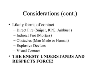 Considerations (cont.)
• Likely forms of contact
– Direct Fire (Sniper, RPG, Ambush)
– Indirect Fire (Mortars)
– Obstacles (Man Made or Human)
– Explosive Devices
– Visual Contact
• THE ENEMY UNDERSTANDS AND
RESPECTS FORCE!
 