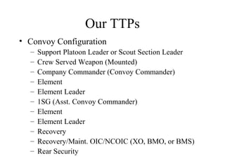 Our TTPs
• Convoy Configuration
– Support Platoon Leader or Scout Section Leader
– Crew Served Weapon (Mounted)
– Company Commander (Convoy Commander)
– Element
– Element Leader
– 1SG (Asst. Convoy Commander)
– Element
– Element Leader
– Recovery
– Recovery/Maint. OIC/NCOIC (XO, BMO, or BMS)
– Rear Security
 