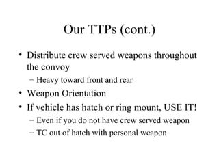 Our TTPs (cont.)
• Distribute crew served weapons throughout
the convoy
– Heavy toward front and rear
• Weapon Orientation
• If vehicle has hatch or ring mount, USE IT!
– Even if you do not have crew served weapon
– TC out of hatch with personal weapon
 