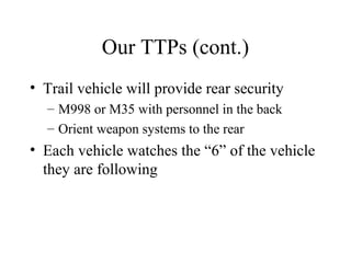 Our TTPs (cont.)
• Trail vehicle will provide rear security
– M998 or M35 with personnel in the back
– Orient weapon systems to the rear
• Each vehicle watches the “6” of the vehicle
they are following
 