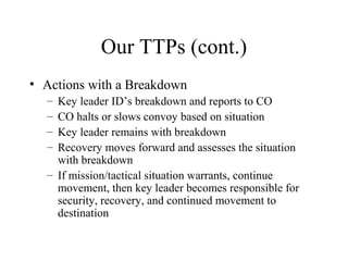 Our TTPs (cont.)
• Actions with a Breakdown
– Key leader ID’s breakdown and reports to CO
– CO halts or slows convoy based on situation
– Key leader remains with breakdown
– Recovery moves forward and assesses the situation
with breakdown
– If mission/tactical situation warrants, continue
movement, then key leader becomes responsible for
security, recovery, and continued movement to
destination
 