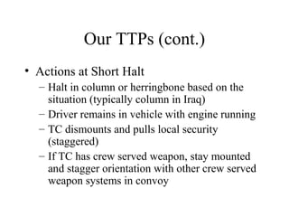 Our TTPs (cont.)
• Actions at Short Halt
– Halt in column or herringbone based on the
situation (typically column in Iraq)
– Driver remains in vehicle with engine running
– TC dismounts and pulls local security
(staggered)
– If TC has crew served weapon, stay mounted
and stagger orientation with other crew served
weapon systems in convoy
 