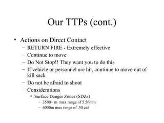 Our TTPs (cont.)
• Actions on Direct Contact
– RETURN FIRE - Extremely effective
– Continue to move
– Do Not Stop!! They want you to do this
– If vehicle or personnel are hit, continue to move out of
kill sack
– Do not be afraid to shoot
– Considerations
• Surface Danger Zones (SDZs)
– 3500+ m max range of 5.56mm
– 6000m max range of .50 cal
 