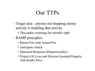 Our TTPs
– Target area - anyone not stopping enemy
activity is enabling that activity
• This makes returning fire morally right
– RAMP principles:
• Return Fire with Aimed Fire
• Anticipate Attack
• Measured Response (Proportionality)
• Protect US Lives and Mission Essential Property
with deadly force
 