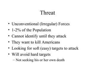 Threat
• Unconventional (Irregular) Forces
• 1-2% of the Population
• Cannot identify until they attack
• They want to kill Americans
• Looking for soft (easy) targets to attack
• Will avoid hard targets
– Not seeking his or her own death
 
