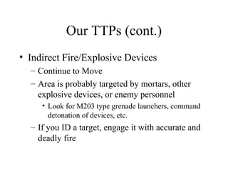 Our TTPs (cont.)
• Indirect Fire/Explosive Devices
– Continue to Move
– Area is probably targeted by mortars, other
explosive devices, or enemy personnel
• Look for M203 type grenade launchers, command
detonation of devices, etc.
– If you ID a target, engage it with accurate and
deadly fire
 