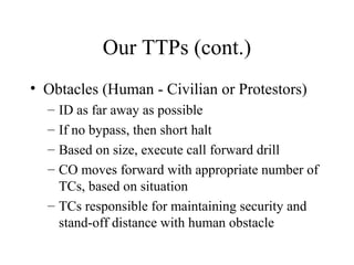 Our TTPs (cont.)
• Obtacles (Human - Civilian or Protestors)
– ID as far away as possible
– If no bypass, then short halt
– Based on size, execute call forward drill
– CO moves forward with appropriate number of
TCs, based on situation
– TCs responsible for maintaining security and
stand-off distance with human obstacle
 