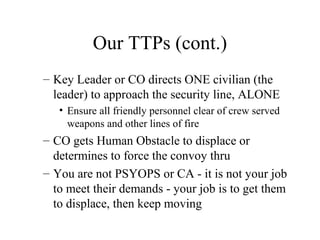 Our TTPs (cont.)
– Key Leader or CO directs ONE civilian (the
leader) to approach the security line, ALONE
• Ensure all friendly personnel clear of crew served
weapons and other lines of fire
– CO gets Human Obstacle to displace or
determines to force the convoy thru
– You are not PSYOPS or CA - it is not your job
to meet their demands - your job is to get them
to displace, then keep moving
 