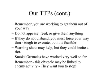 Our TTPs (cont.)
– Remember, you are working to get them out of
your way
– Do not appease, feed, or give them anything
– If they do not disband, you must force your way
thru - tough to execute, but it is feasible
– Warning shots may help, but they could incite a
riot.
– Smoke Grenades have worked very well so far
– Remember - this obstacle may be linked to
enemy activity - They want you to stop!
 