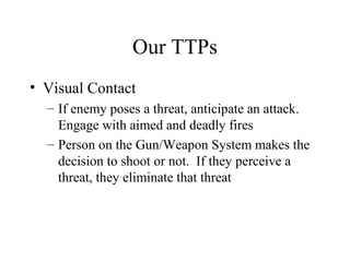 Our TTPs
• Visual Contact
– If enemy poses a threat, anticipate an attack.
Engage with aimed and deadly fires
– Person on the Gun/Weapon System makes the
decision to shoot or not. If they perceive a
threat, they eliminate that threat
 