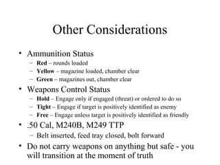 Other Considerations
• Ammunition Status
– Red – rounds loaded
– Yellow – magazine loaded, chamber clear
– Green – magazines out, chamber clear
• Weapons Control Status
– Hold – Engage only if engaged (threat) or ordered to do so
– Tight – Engage if target is positively identified as enemy
– Free – Engage unless target is positively identified as friendly
• .50 Cal, M240B, M249 TTP
– Belt inserted, feed tray closed, bolt forward
• Do not carry weapons on anything but safe - you
will transition at the moment of truth
 