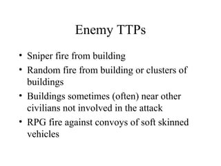 Enemy TTPs
• Sniper fire from building
• Random fire from building or clusters of
buildings
• Buildings sometimes (often) near other
civilians not involved in the attack
• RPG fire against convoys of soft skinned
vehicles
 
