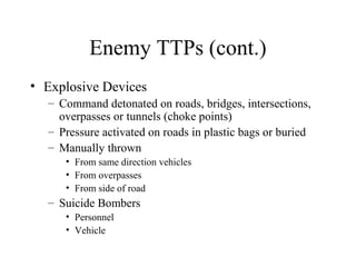 Enemy TTPs (cont.)
• Explosive Devices
– Command detonated on roads, bridges, intersections,
overpasses or tunnels (choke points)
– Pressure activated on roads in plastic bags or buried
– Manually thrown
• From same direction vehicles
• From overpasses
• From side of road
– Suicide Bombers
• Personnel
• Vehicle
 