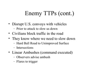 Enemy TTPs (cont.)
• Disrupt U.S. convoys with vehicles
– Prior to attack to slow us down
• Civilians block traffic in the road
• They know where we need to slow down
– Hard Ball Road to Unimproved Surface
– Intersections
• Linear Ambushes (command executed)
– Observers advise ambush
– Flares to trigger
 