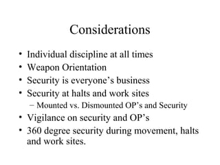 Considerations
• Individual discipline at all times
• Weapon Orientation
• Security is everyone’s business
• Security at halts and work sites
– Mounted vs. Dismounted OP’s and Security
• Vigilance on security and OP’s
• 360 degree security during movement, halts
and work sites.
 