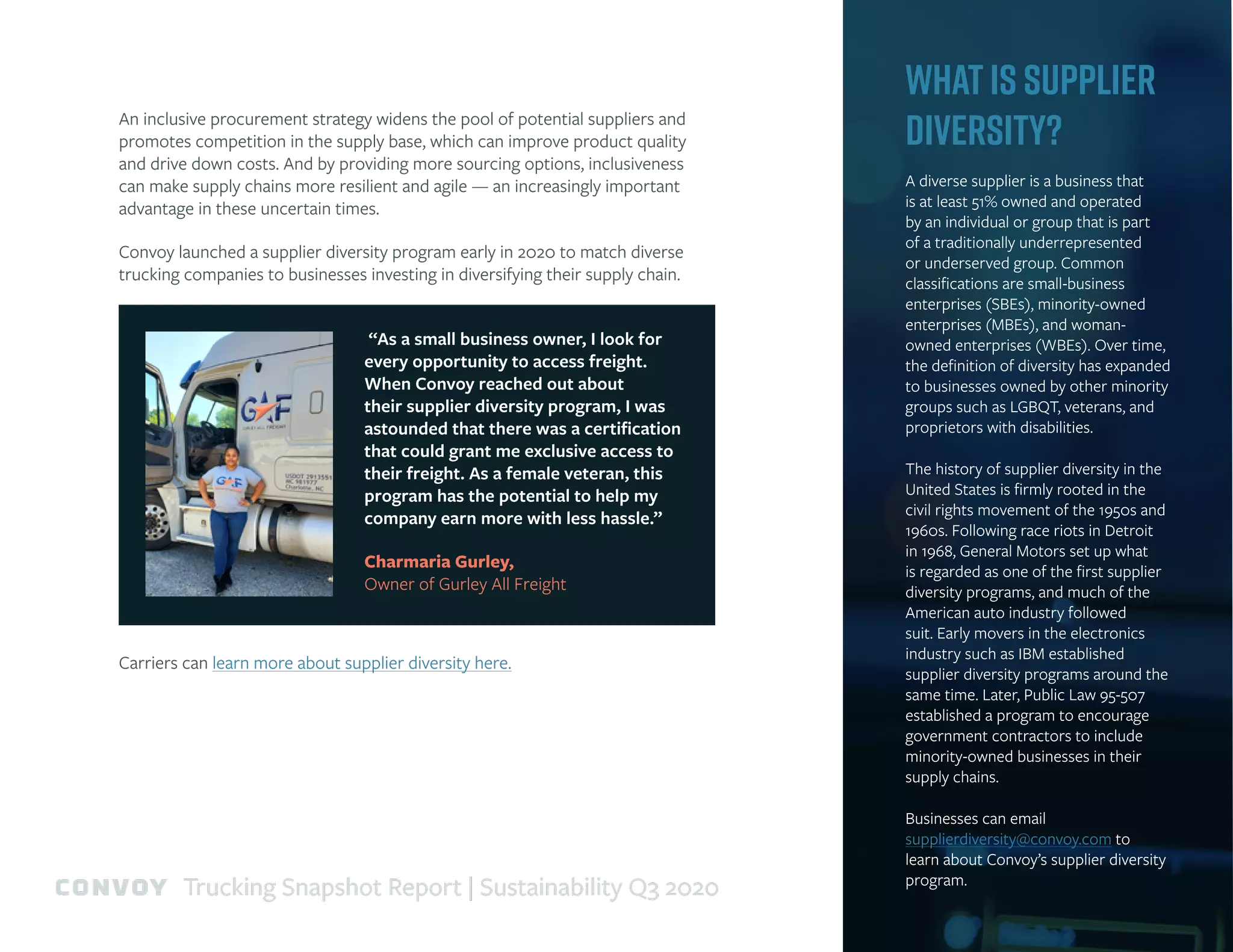 An inclusive procurement strategy widens the pool of potential suppliers and
promotes competition in the supply base, which can improve product quality
and drive down costs. And by providing more sourcing options, inclusiveness
can make supply chains more resilient and agile — an increasingly important
advantage in these uncertain times.
Convoy launched a supplier diversity program early in 2020 to match diverse
trucking companies to businesses investing in diversifying their supply chain.
“As a small business owner, I look for
every opportunity to access freight.
When Convoy reached out about
their supplier diversity program, I was
astounded that there was a certification
that could grant me exclusive access to
their freight. As a female veteran, this
program has the potential to help my
company earn more with less hassle.”
Charmaria Gurley,
Owner of Gurley All Freight
Carriers can learn more about supplier diversity here.
What is Supplier
Diversity?
A diverse supplier is a business that
is at least 51% owned and operated
by an individual or group that is part
of a traditionally underrepresented
or underserved group. Common
classifications are small-business
enterprises (SBEs), minority-owned
enterprises (MBEs), and woman-
owned enterprises (WBEs). Over time,
the definition of diversity has expanded
to businesses owned by other minority
groups such as LGBQT, veterans, and
proprietors with disabilities.
The history of supplier diversity in the
United States is firmly rooted in the
civil rights movement of the 1950s and
1960s. Following race riots in Detroit
in 1968, General Motors set up what
is regarded as one of the first supplier
diversity programs, and much of the
American auto industry followed
suit. Early movers in the electronics
industry such as IBM established
supplier diversity programs around the
same time. Later, Public Law 95-507
established a program to encourage
government contractors to include
minority-owned businesses in their
supply chains.
Businesses can email
supplierdiversity@convoy.com to
learn about Convoy’s supplier diversity
program.
Trucking Snapshot Report | Sustainability Q3 2020
 